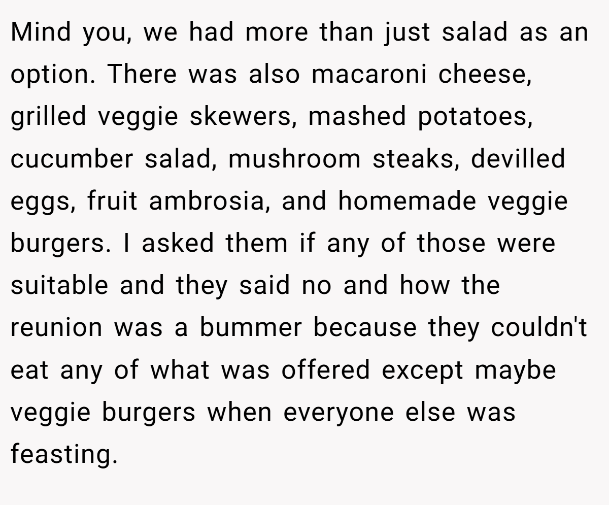 Mind you, we had more than just salad as an option. There was also macaroni cheese, grilled veggie skewers, mashed potatoes, cucumber salad, mushroom steaks, devilled eggs, fruit ambrosia, and homemade veggie burgers. I asked them if any of those were suitable and they said no and how the reunion was a bummer because they couldn't eat any of what was offered except maybe veggie burgers when everyone else was feasting.
