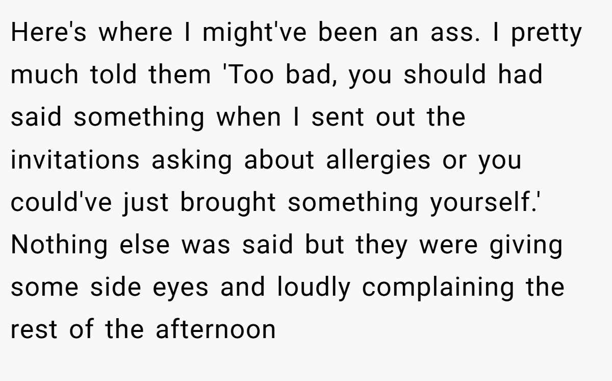 Here's where I might've been an ass. I pretty much told them 'Too bad, you should had said something when I sent out the invitations asking about allergies or you could've just brought something yourself.' Nothing else was said but they were giving some side eyes and loudly complaining the rest of the afternoon