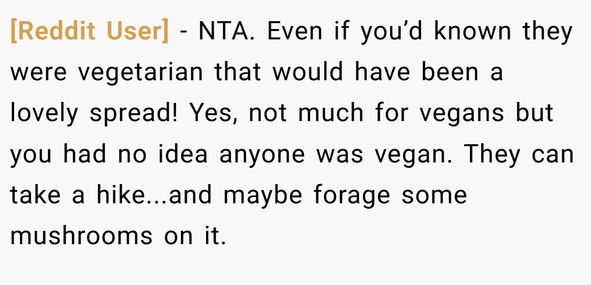 [Reddit User] − NTA. Even if you’d known they were vegetarian that would have been a lovely spread! Yes, not much for vegans but you had no idea anyone was vegan. They can take a hike...and maybe forage some mushrooms on it.