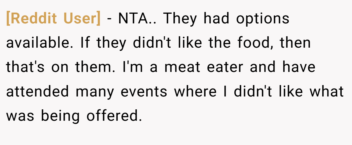 [Reddit User] − NTA.. They had options available. If they didn't like the food, then that's on them. I'm a meat eater and have attended many events where I didn't like what was being offered.