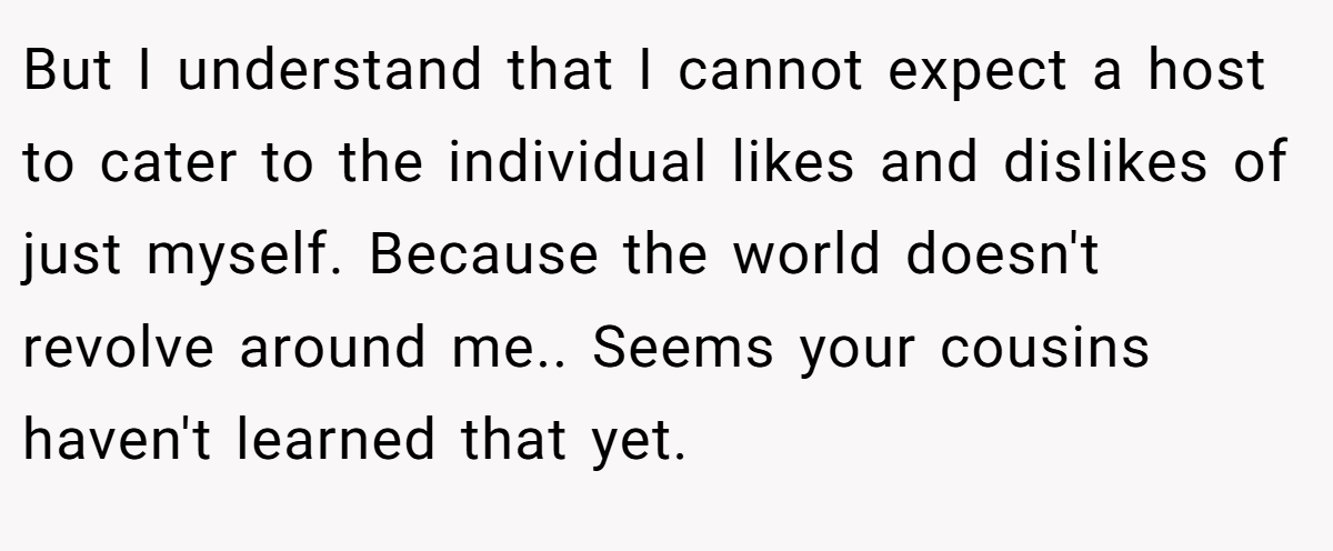 But I understand that I cannot expect a host to cater to the individual likes and dislikes of just myself. Because the world doesn't revolve around me.. Seems your cousins haven't learned that yet.
