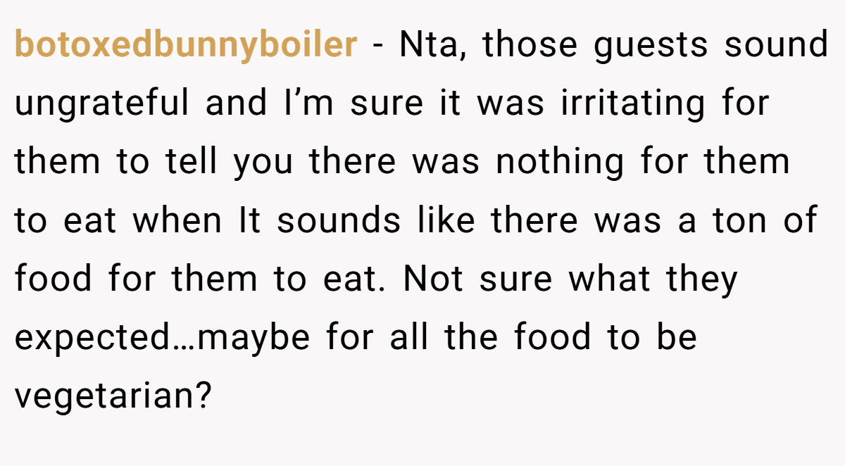 botoxedbunnyboiler − Nta, those guests sound ungrateful and I’m sure it was irritating for them to tell you there was nothing for them to eat when It sounds like there was a ton of food for them to eat. Not sure what they expected…maybe for all the food to be vegetarian?