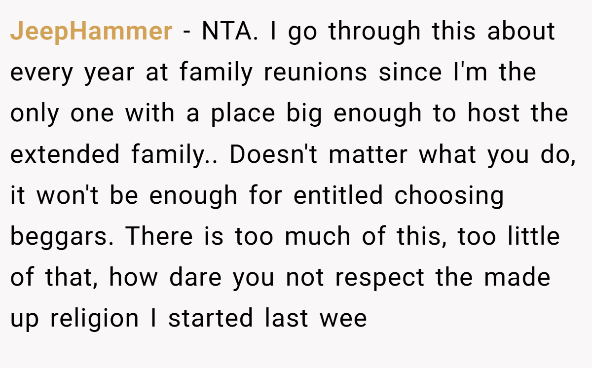 JeepHammer − NTA. I go through this about every year at family reunions since I'm the only one with a place big enough to host the extended family.. Doesn't matter what you do, it won't be enough for entitled choosing beggars. There is too much of this, too little of that, how dare you not respect the made up religion I started last wee