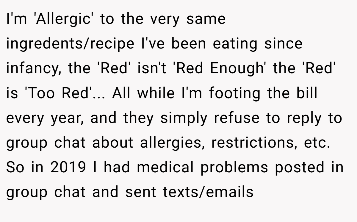 I'm 'Allergic' to the very same ingredents/recipe I've been eating since infancy, the 'Red' isn't 'Red Enough' the 'Red' is 'Too Red'... All while I'm footing the bill every year, and they simply refuse to reply to group chat about allergies, restrictions, etc. So in 2019 I had medical problems posted in group chat and sent texts/emails