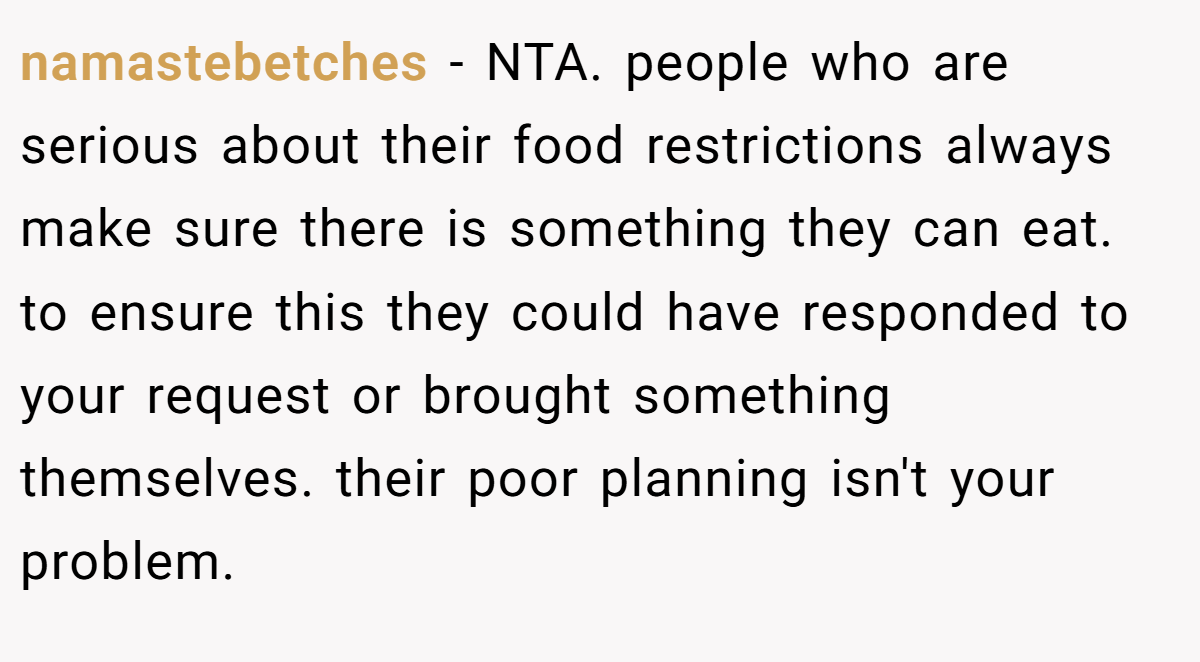 namastebetches − NTA. people who are serious about their food restrictions always make sure there is something they can eat. to ensure this they could have responded to your request or brought something themselves. their poor planning isn't your problem.