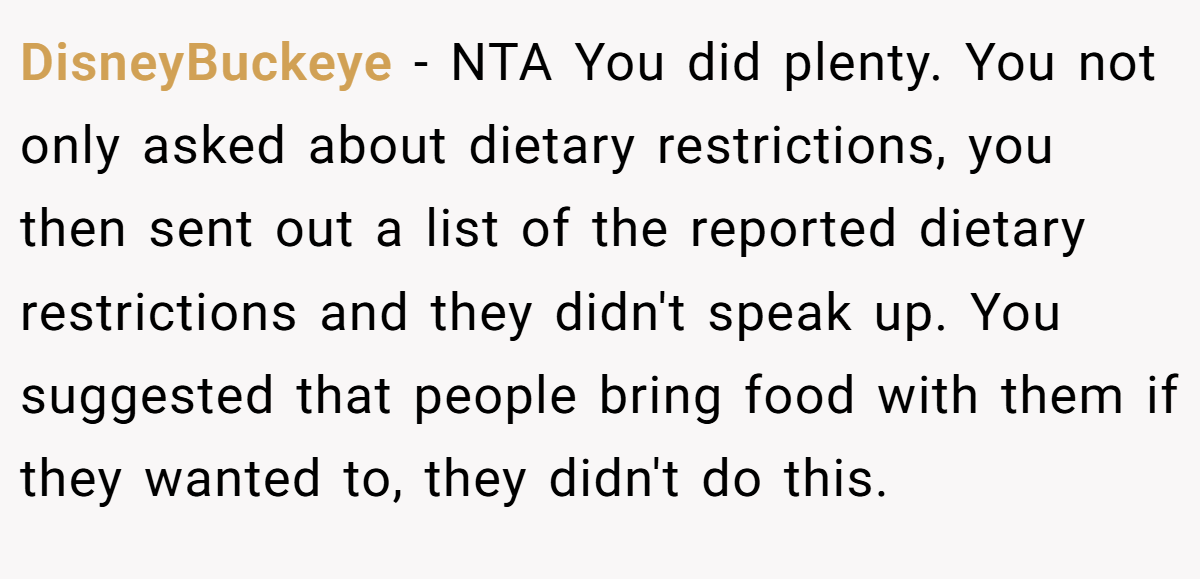 DisneyBuckeye − NTA You did plenty. You not only asked about dietary restrictions, you then sent out a list of the reported dietary restrictions and they didn't speak up. You suggested that people bring food with them if they wanted to, they didn't do this.