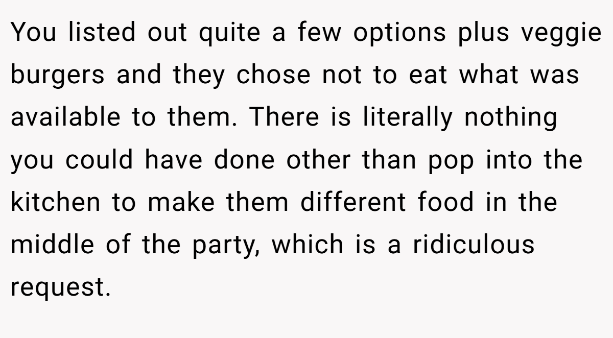 You listed out quite a few options plus veggie burgers and they chose not to eat what was available to them. There is literally nothing you could have done other than pop into the kitchen to make them different food in the middle of the party, which is a ridiculous request.