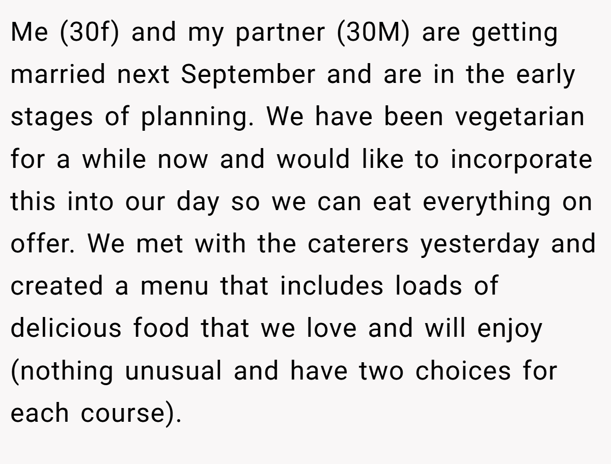 Me (30f) and my partner (30M) are getting married next September and are in the early stages of planning. We have been vegetarian for a while now and would like to incorporate this into our day so we can eat everything on offer. We met with the caterers yesterday and created a menu that includes loads of delicious food that we love and will enjoy (nothing unusual and have two choices for each course).