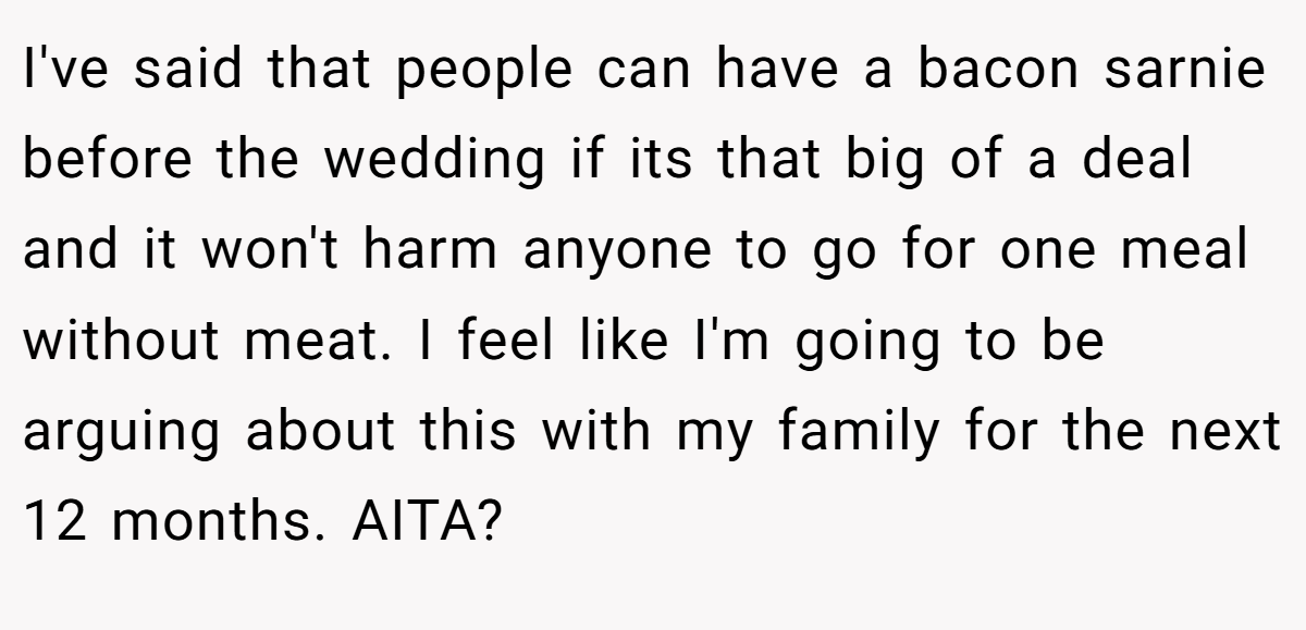 I've said that people can have a bacon sarnie before the wedding if its that big of a deal and it won't harm anyone to go for one meal without meat. I feel like I'm going to be arguing about this with my family for the next 12 months. AITA?