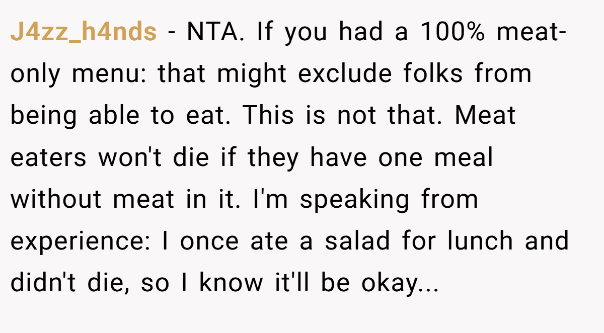 J4zz_h4nds − NTA. If you had a 100% meat-only menu: that might exclude folks from being able to eat. This is not that. Meat eaters won't die if they have one meal without meat in it. I'm speaking from experience: I once ate a salad for lunch and didn't die, so I know it'll be okay...