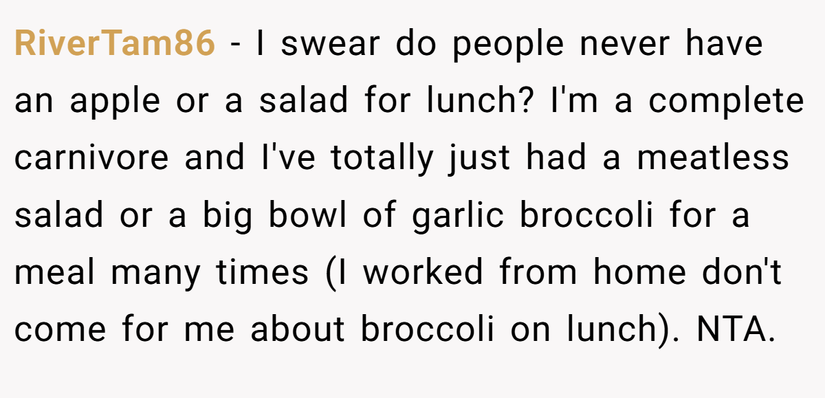 RiverTam86 − I swear do people never have an apple or a salad for lunch? I'm a complete carnivore and I've totally just had a meatless salad or a big bowl of garlic broccoli for a meal many times (I worked from home don't come for me about broccoli on lunch). NTA.
