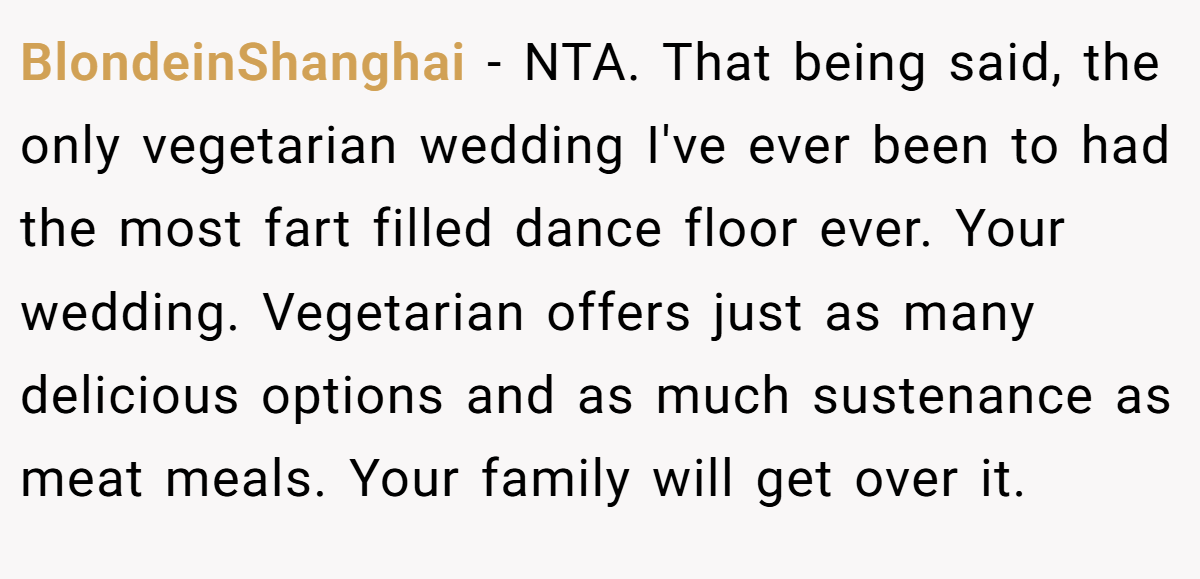 BlondeinShanghai − NTA. That being said, the only vegetarian wedding I've ever been to had the most fart filled dance floor ever. Your wedding. Vegetarian offers just as many delicious options and as much sustenance as meat meals. Your family will get over it.