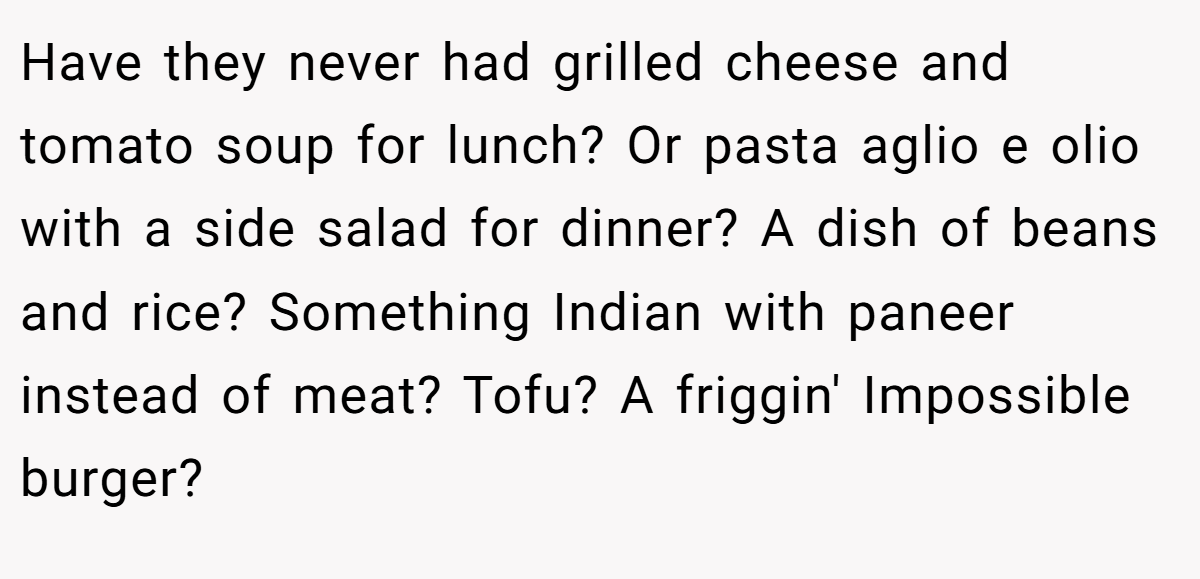 Have they never had grilled cheese and tomato soup for lunch? Or pasta aglio e olio with a side salad for dinner? A dish of beans and rice? Something Indian with paneer instead of meat? Tofu? A friggin' Impossible burger?