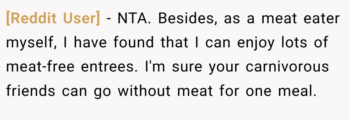 [Reddit User] − NTA. Besides, as a meat eater myself, I have found that I can enjoy lots of meat-free entrees. I'm sure your carnivorous friends can go without meat for one meal.