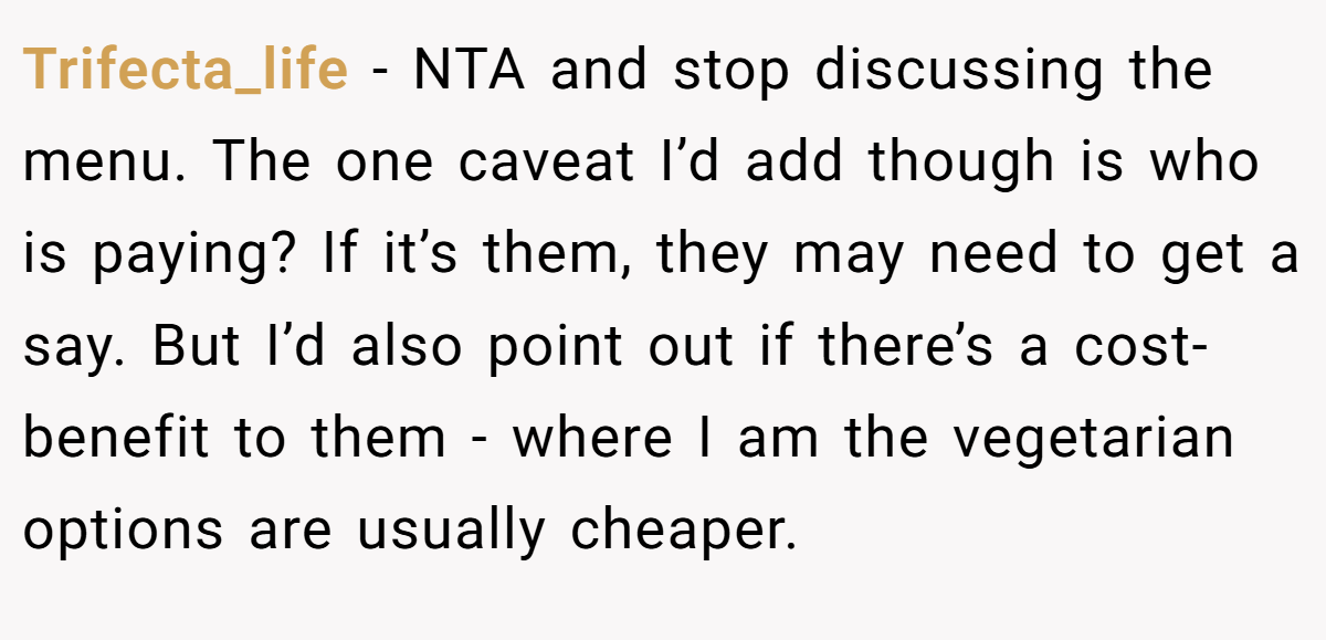 Trifecta_life − NTA and stop discussing the menu. The one caveat I’d add though is who is paying? If it’s them, they may need to get a say. But I’d also point out if there’s a cost-benefit to them - where I am the vegetarian options are usually cheaper.