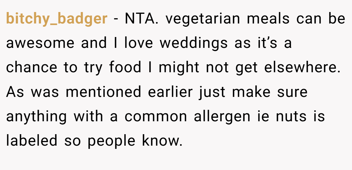 bitchy_badger − NTA. vegetarian meals can be awesome and I love weddings as it’s a chance to try food I might not get elsewhere. As was mentioned earlier just make sure anything with a common allergen ie nuts is labeled so people know.