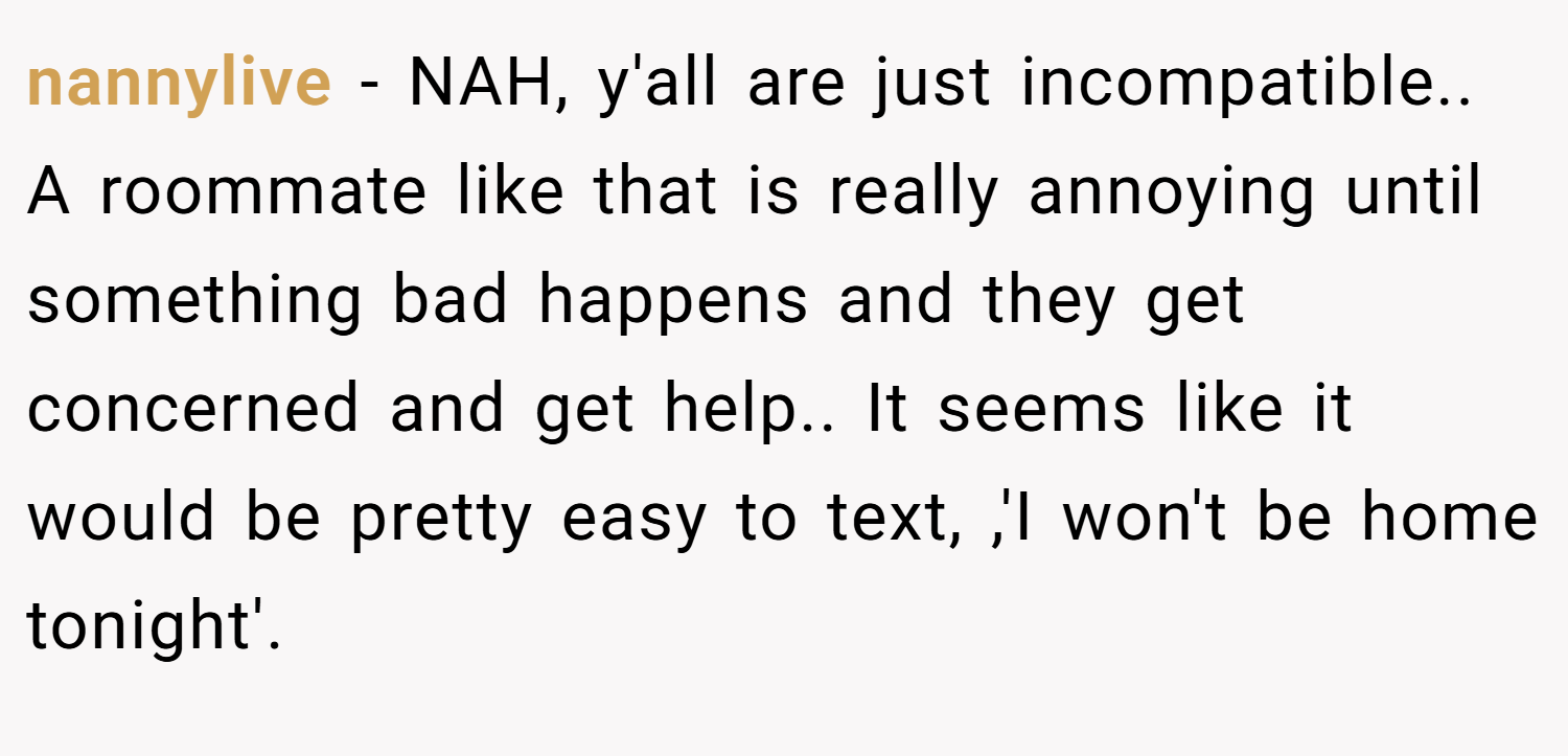 nannylive − NAH, y'all are just incompatible.. A roommate like that is really annoying until something bad happens and they get concerned and get help.. It seems like it would be pretty easy to text, ,'I won't be home tonight'.