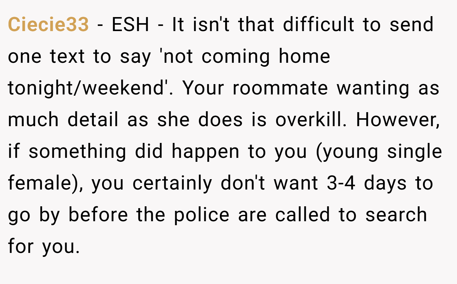 Ciecie33 − ESH - It isn't that difficult to send one text to say 'not coming home tonight/weekend'. Your roommate wanting as much detail as she does is overkill. However, if something did happen to you (young single female), you certainly don't want 3-4 days to go by before the police are called to search for you.