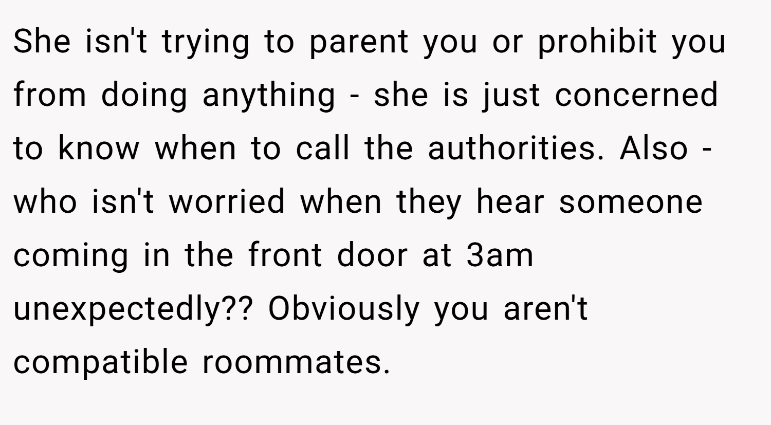 She isn't trying to parent you or prohibit you from doing anything - she is just concerned to know when to call the authorities. Also - who isn't worried when they hear someone coming in the front door at 3am unexpectedly?? Obviously you aren't compatible roommates.