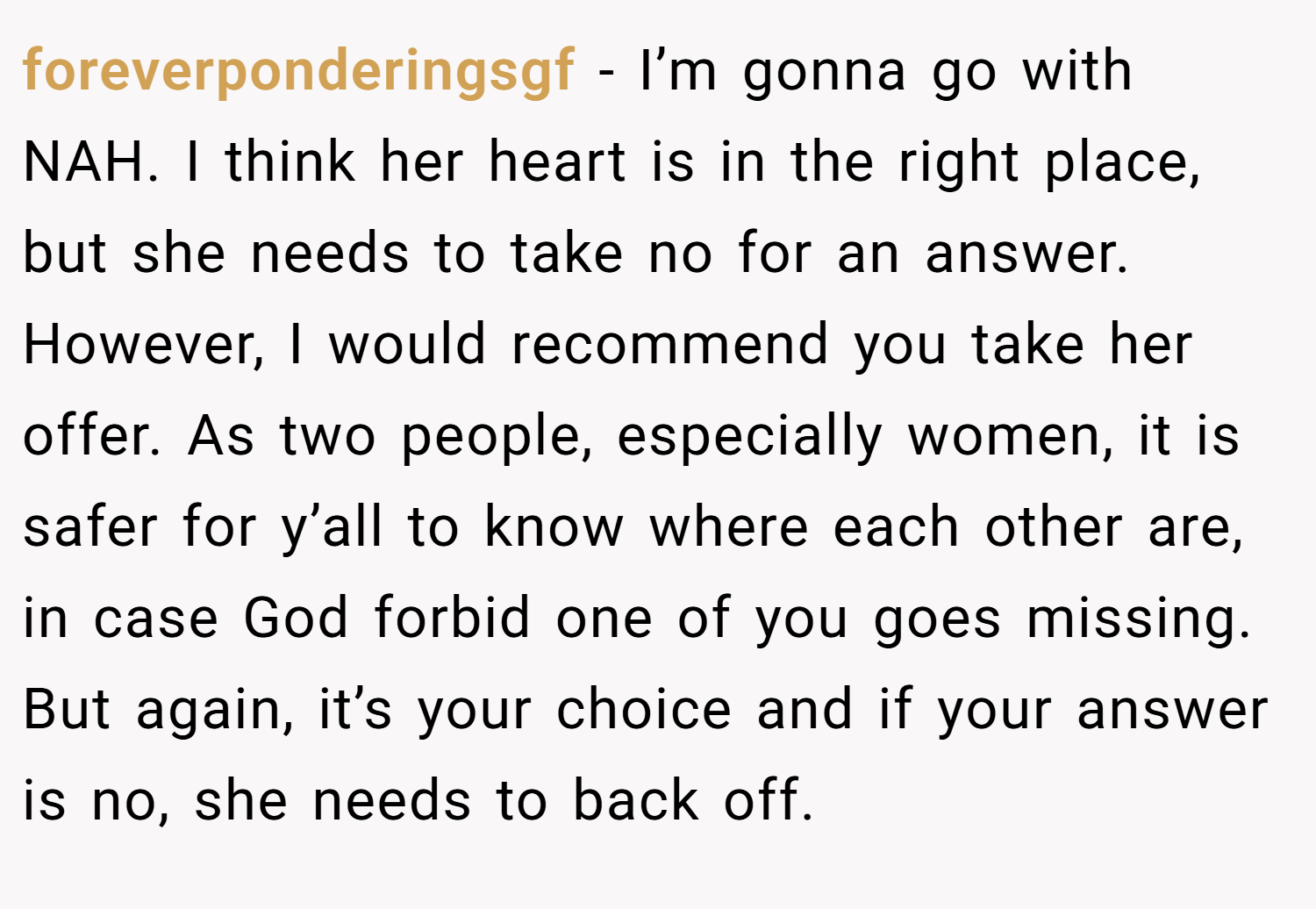 foreverponderingsgf − I’m gonna go with NAH. I think her heart is in the right place, but she needs to take no for an answer. However, I would recommend you take her offer. As two people, especially women, it is safer for y’all to know where each other are, in case God forbid one of you goes missing. But again, it’s your choice and if your answer is no, she needs to back off.