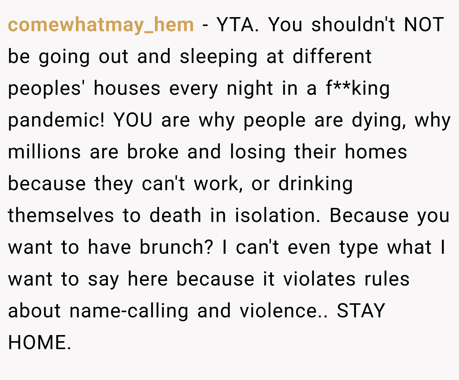comewhatmay_hem − YTA. You shouldn't NOT be going out and sleeping at different peoples' houses every night in a f**king pandemic! YOU are why people are dying, why millions are broke and losing their homes because they can't work, or drinking themselves to death in isolation. Because you want to have brunch? I can't even type what I want to say here because it violates rules about name-calling and violence.. STAY HOME.