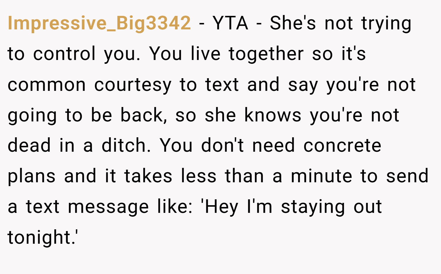 Impressive_Big3342 − YTA - She's not trying to control you. You live together so it's common courtesy to text and say you're not going to be back, so she knows you're not dead in a ditch. You don't need concrete plans and it takes less than a minute to send a text message like: 'Hey I'm staying out tonight.'