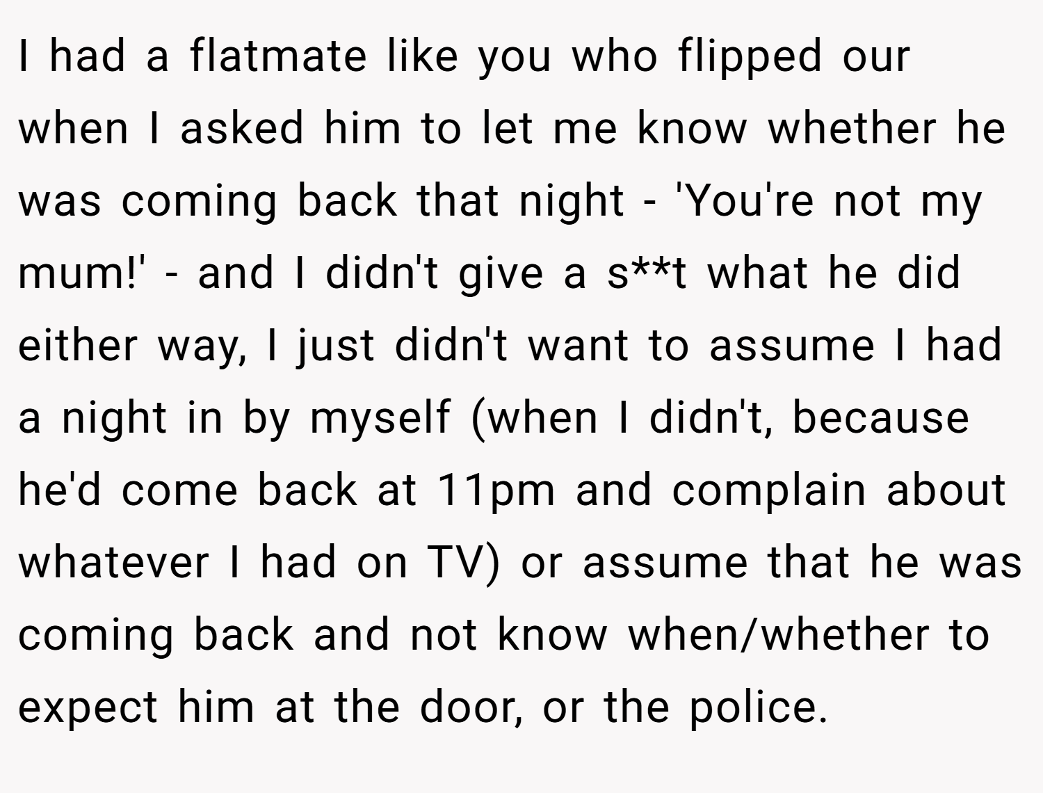 I had a flatmate like you who flipped our when I asked him to let me know whether he was coming back that night - 'You're not my mum!' - and I didn't give a s**t what he did either way, I just didn't want to assume I had a night in by myself (when I didn't, because he'd come back at 11pm and complain about whatever I had on TV) or assume that he was coming back and not know when/whether to expect him at the door, or the police.