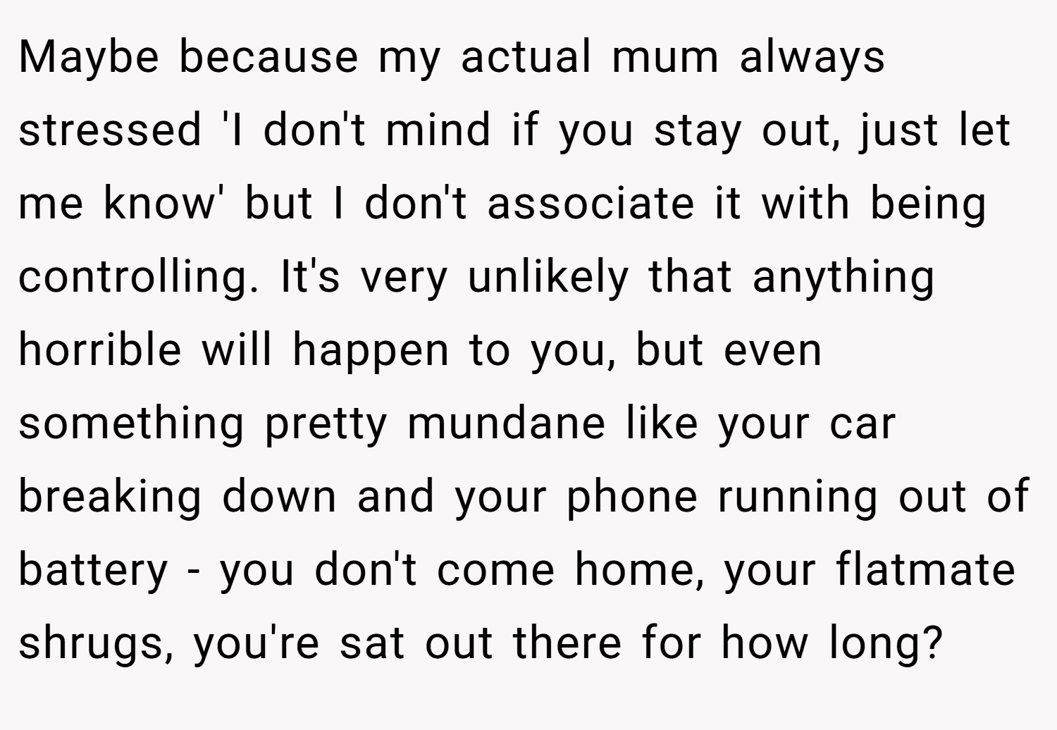 Maybe because my actual mum always stressed 'I don't mind if you stay out, just let me know' but I don't associate it with being controlling. It's very unlikely that anything horrible will happen to you, but even something pretty mundane like your car breaking down and your phone running out of battery - you don't come home, your flatmate shrugs, you're sat out there for how long?