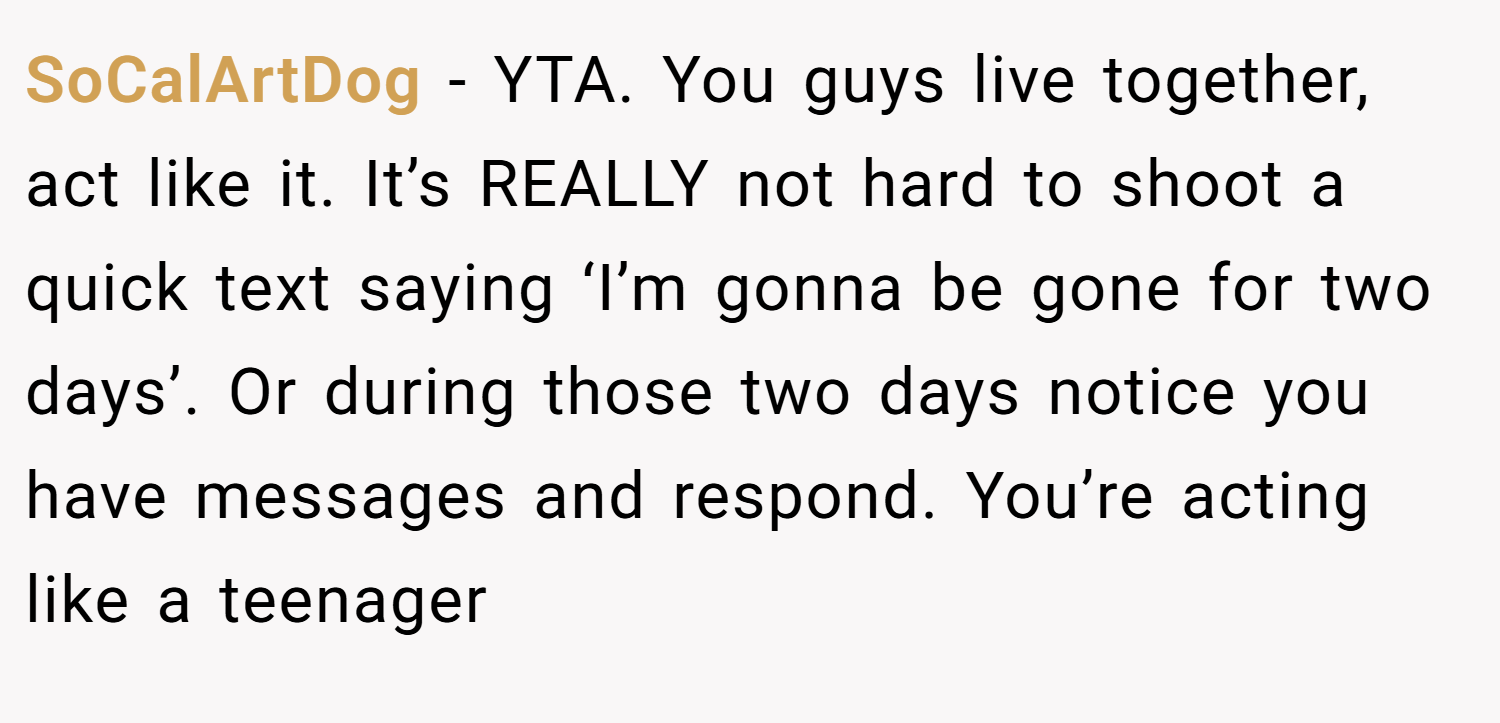 SoCalArtDog − YTA. You guys live together, act like it. It’s REALLY not hard to shoot a quick text saying ‘I’m gonna be gone for two days’. Or during those two days notice you have messages and respond. You’re acting like a teenager