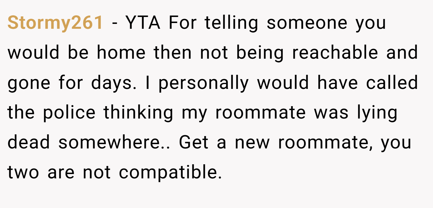 Stormy261 − YTA For telling someone you would be home then not being reachable and gone for days. I personally would have called the police thinking my roommate was lying dead somewhere.. Get a new roommate, you two are not compatible.