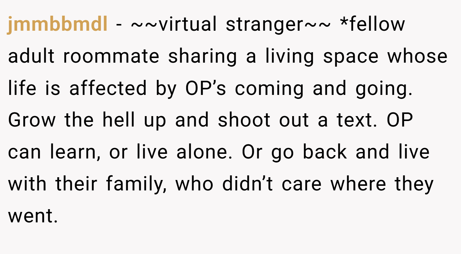 jmmbbmdl − ~~virtual stranger~~ *fellow adult roommate sharing a living space whose life is affected by OP’s coming and going. Grow the hell up and shoot out a text. OP can learn, or live alone. Or go back and live with their family, who didn’t care where they went.