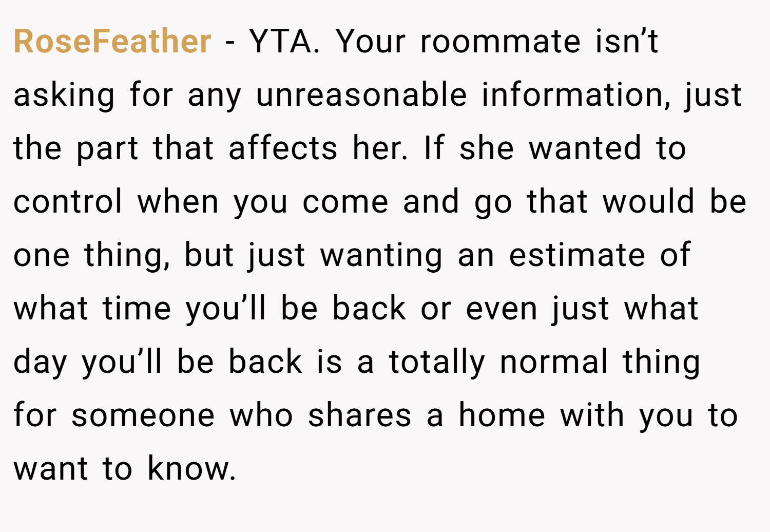 RoseFeather − YTA. Your roommate isn’t asking for any unreasonable information, just the part that affects her. If she wanted to control when you come and go that would be one thing, but just wanting an estimate of what time you’ll be back or even just what day you’ll be back is a totally normal thing for someone who shares a home with you to want to know.