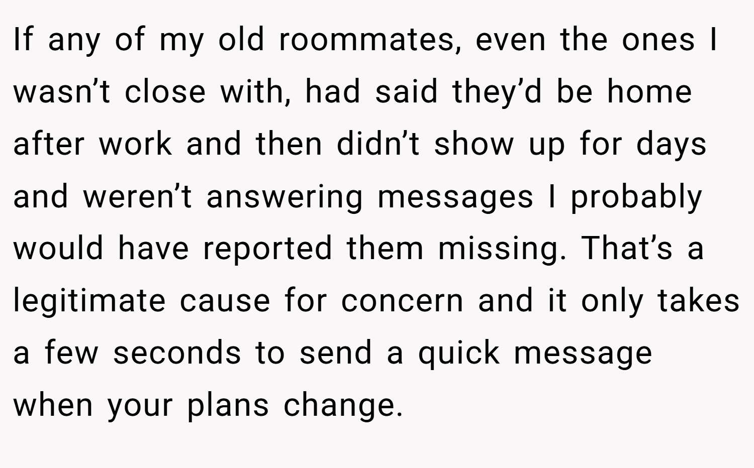 If any of my old roommates, even the ones I wasn’t close with, had said they’d be home after work and then didn’t show up for days and weren’t answering messages I probably would have reported them missing. That’s a legitimate cause for concern and it only takes a few seconds to send a quick message when your plans change.