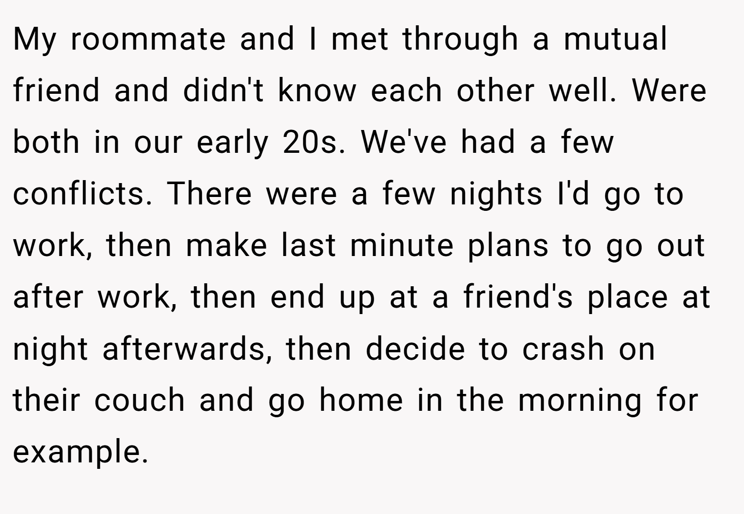 My roommate and I met through a mutual friend and didn't know each other well. Were both in our early 20s. We've had a few conflicts. There were a few nights I'd go to work, then make last minute plans to go out after work, then end up at a friend's place at night afterwards, then decide to crash on their couch and go home in the morning for example.
