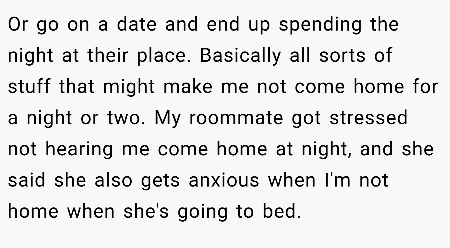 Or go on a date and end up spending the night at their place. Basically all sorts of stuff that might make me not come home for a night or two. My roommate got stressed not hearing me come home at night, and she said she also gets anxious when I'm not home when she's going to bed.