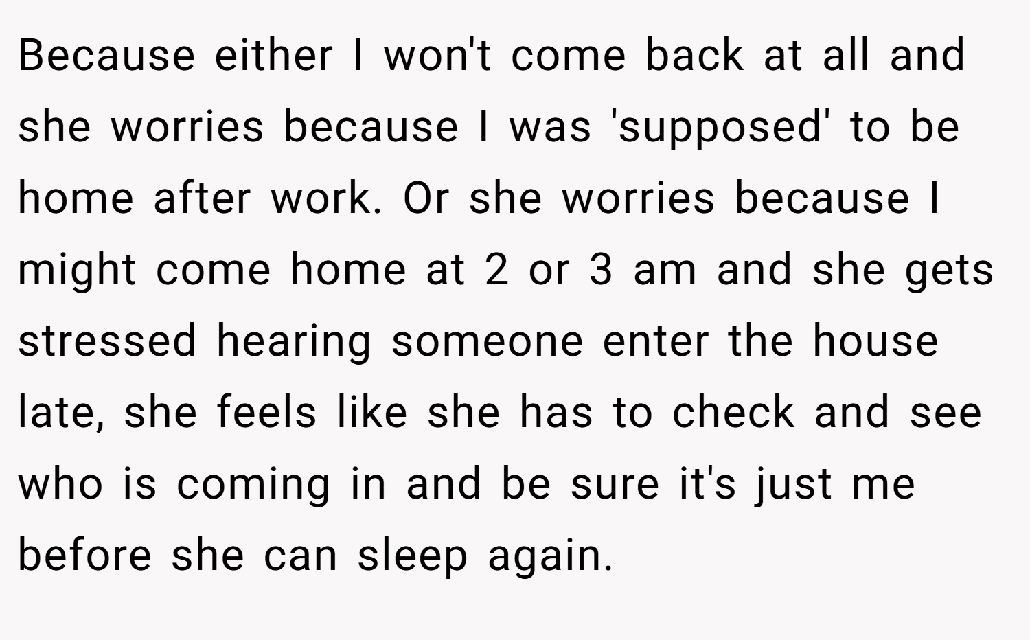 Because either I won't come back at all and she worries because I was 'supposed' to be home after work. Or she worries because I might come home at 2 or 3 am and she gets stressed hearing someone enter the house late, she feels like she has to check and see who is coming in and be sure it's just me before she can sleep again.