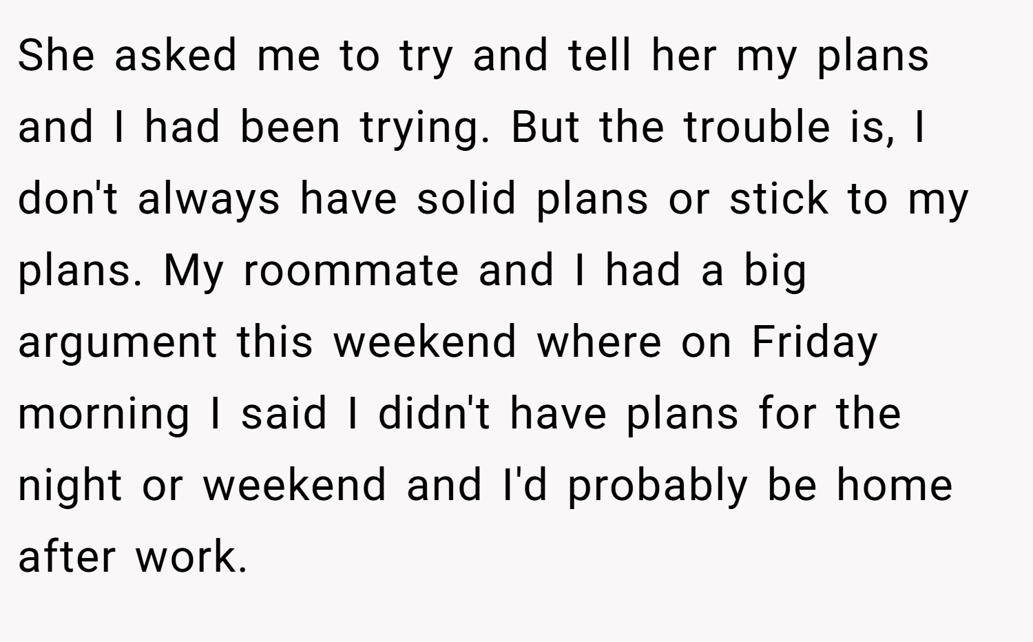 She asked me to try and tell her my plans and I had been trying. But the trouble is, I don't always have solid plans or stick to my plans. My roommate and I had a big argument this weekend where on Friday morning I said I didn't have plans for the night or weekend and I'd probably be home after work.