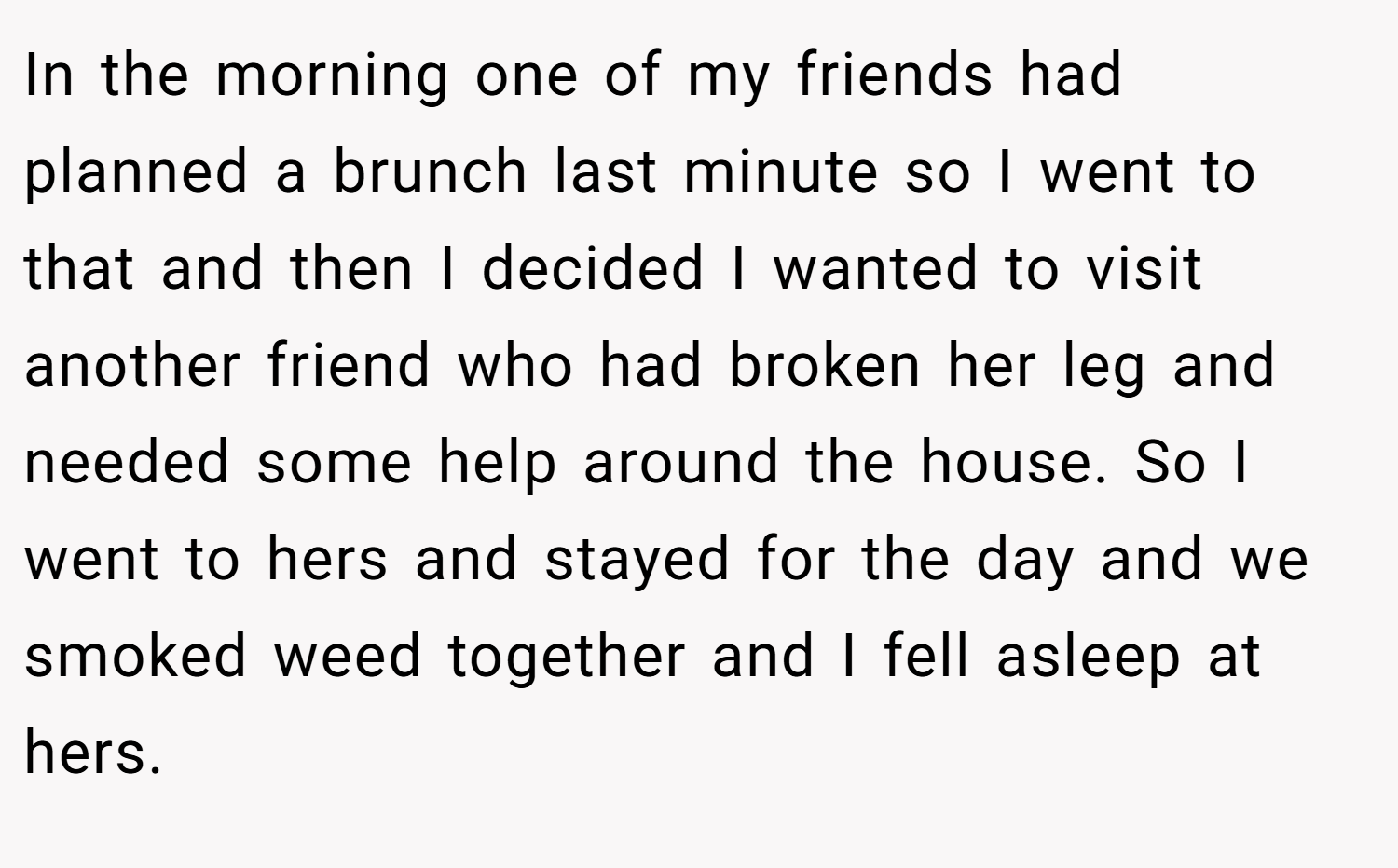 In the morning one of my friends had planned a brunch last minute so I went to that and then I decided I wanted to visit another friend who had broken her leg and needed some help around the house. So I went to hers and stayed for the day and we smoked weed together and I fell asleep at hers.