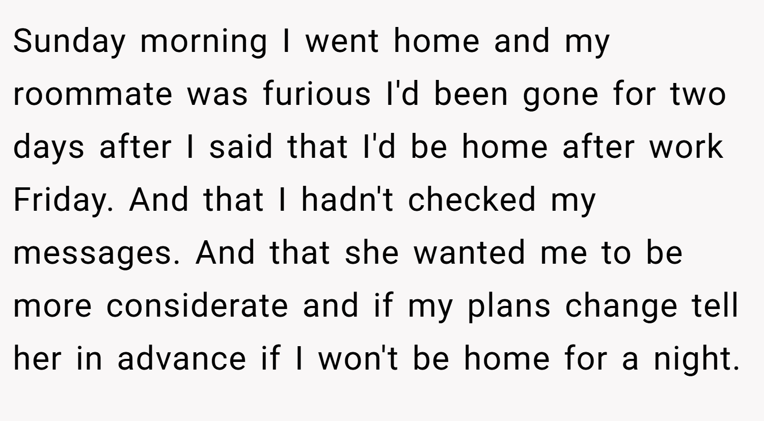Sunday morning I went home and my roommate was furious I'd been gone for two days after I said that I'd be home after work Friday. And that I hadn't checked my messages. And that she wanted me to be more considerate and if my plans change tell her in advance if I won't be home for a night.
