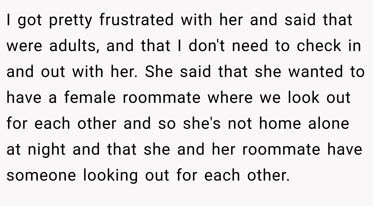 I got pretty frustrated with her and said that were adults, and that I don't need to check in and out with her. She said that she wanted to have a female roommate where we look out for each other and so she's not home alone at night and that she and her roommate have someone looking out for each other.