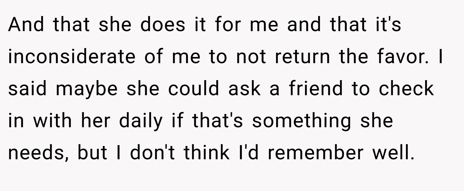 And that she does it for me and that it's inconsiderate of me to not return the favor. I said maybe she could ask a friend to check in with her daily if that's something she needs, but I don't think I'd remember well.