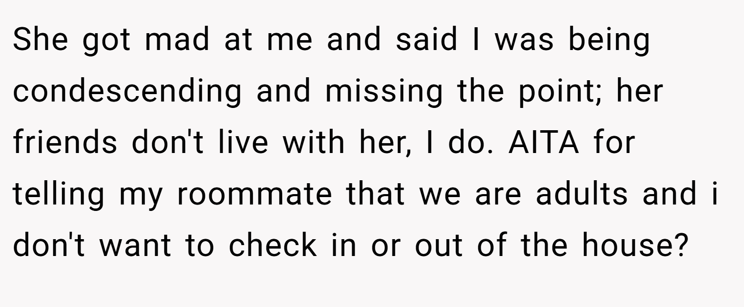 She got mad at me and said I was being condescending and missing the point; her friends don't live with her, I do. AITA for telling my roommate that we are adults and i don't want to check in or out of the house?
