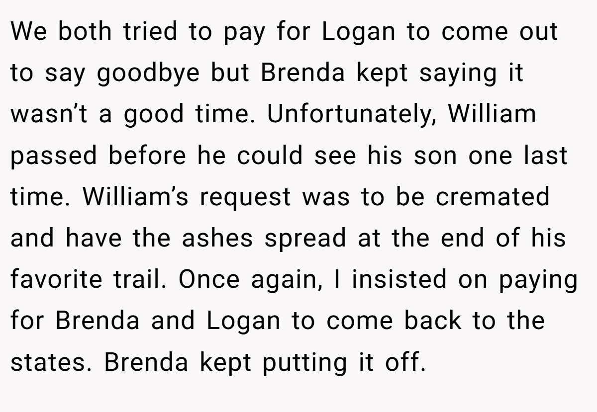 We both tried to pay for Logan to come out to say goodbye but Brenda kept saying it wasn’t a good time. Unfortunately, William passed before he could see his son one last time. William’s request was to be cremated and have the ashes spread at the end of his favorite trail. Once again, I insisted on paying for Brenda and Logan to come back to the states. Brenda kept putting it off.
