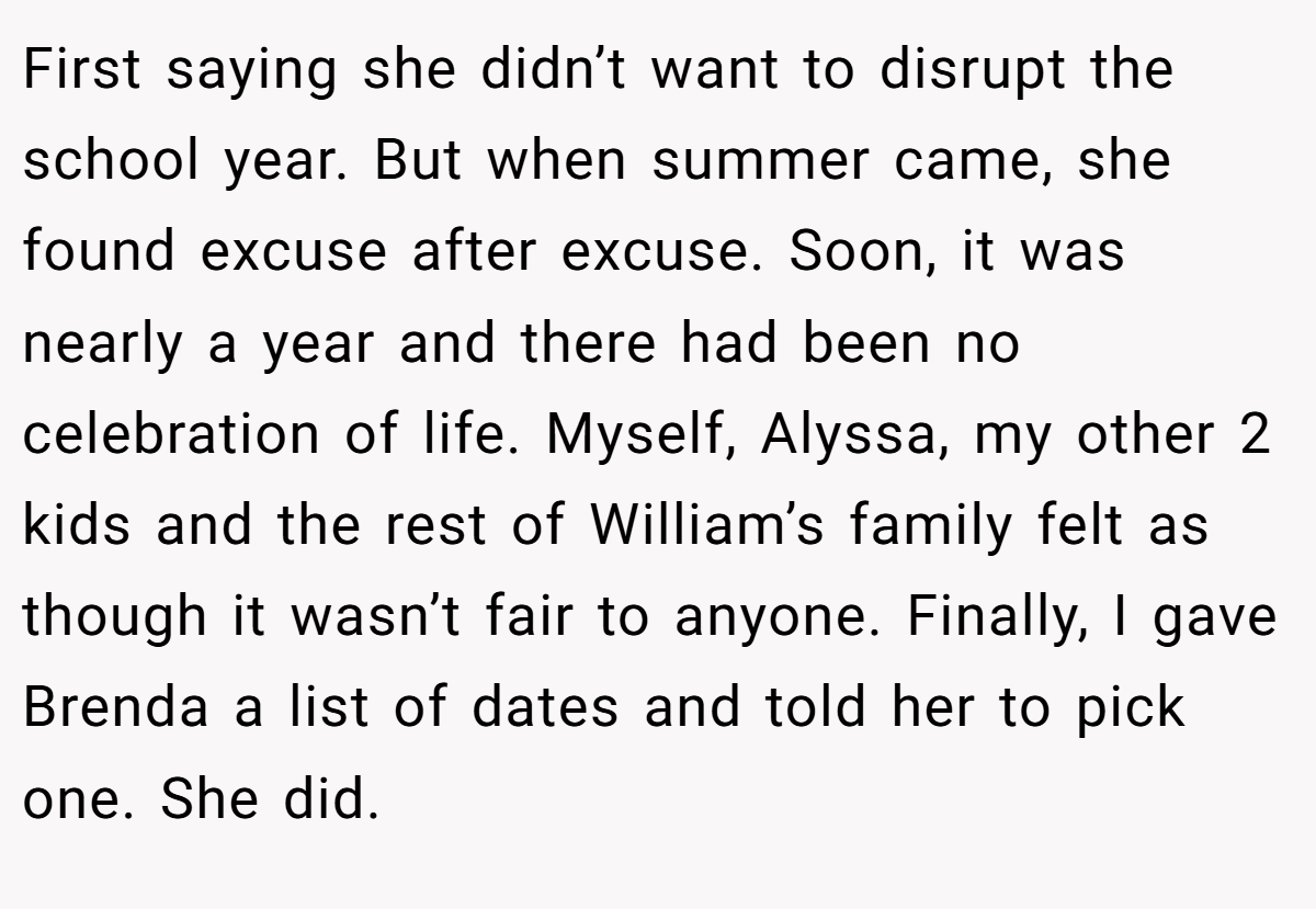 First saying she didn’t want to disrupt the school year. But when summer came, she found excuse after excuse. Soon, it was nearly a year and there had been no celebration of life. Myself, Alyssa, my other 2 kids and the rest of William’s family felt as though it wasn’t fair to anyone. Finally, I gave Brenda a list of dates and told her to pick one. She did.