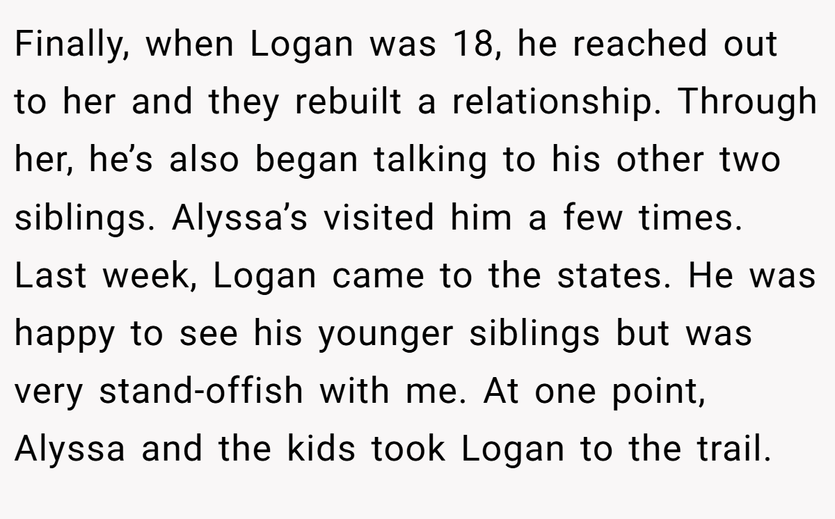 Finally, when Logan was 18, he reached out to her and they rebuilt a relationship. Through her, he’s also began talking to his other two siblings. Alyssa’s visited him a few times. Last week, Logan came to the states. He was happy to see his younger siblings but was very stand-offish with me. At one point, Alyssa and the kids took Logan to the trail.
