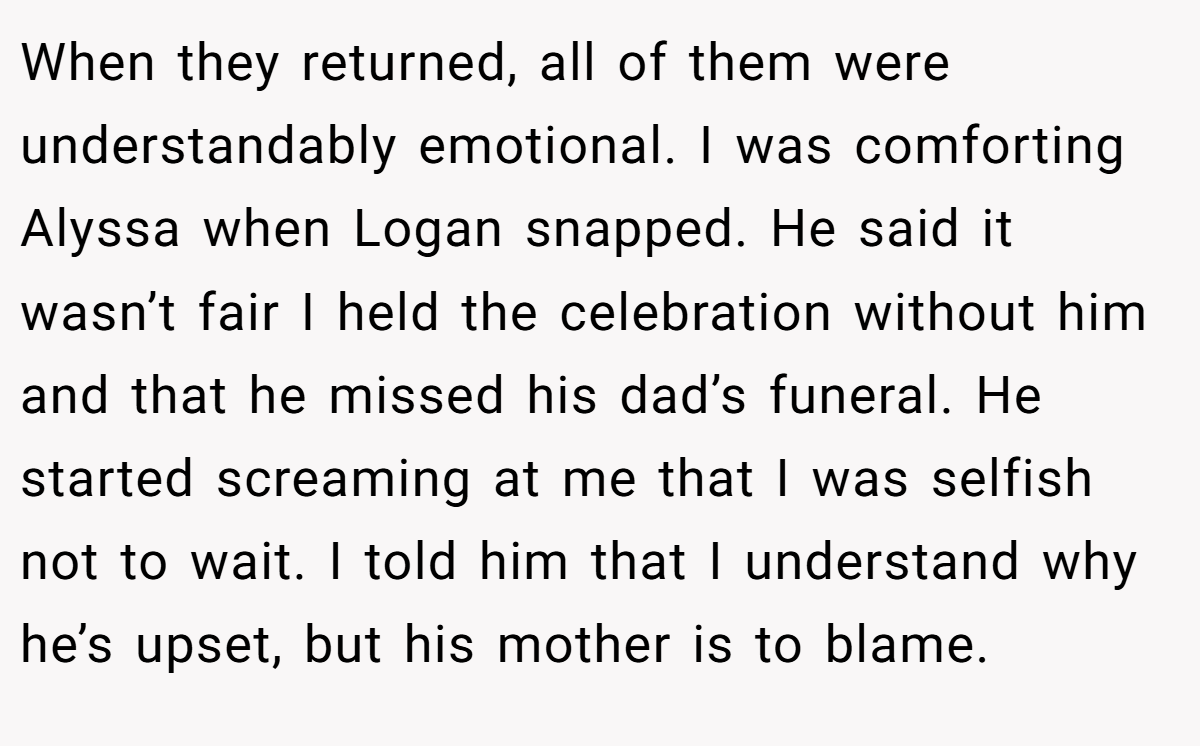 When they returned, all of them were understandably emotional. I was comforting Alyssa when Logan snapped. He said it wasn’t fair I held the celebration without him and that he missed his dad’s funeral. He started screaming at me that I was selfish not to wait. I told him that I understand why he’s upset, but his mother is to blame.