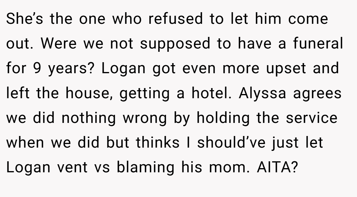 She’s the one who refused to let him come out. Were we not supposed to have a funeral for 9 years? Logan got even more upset and left the house, getting a hotel. Alyssa agrees we did nothing wrong by holding the service when we did but thinks I should’ve just let Logan vent vs blaming his mom. AITA?