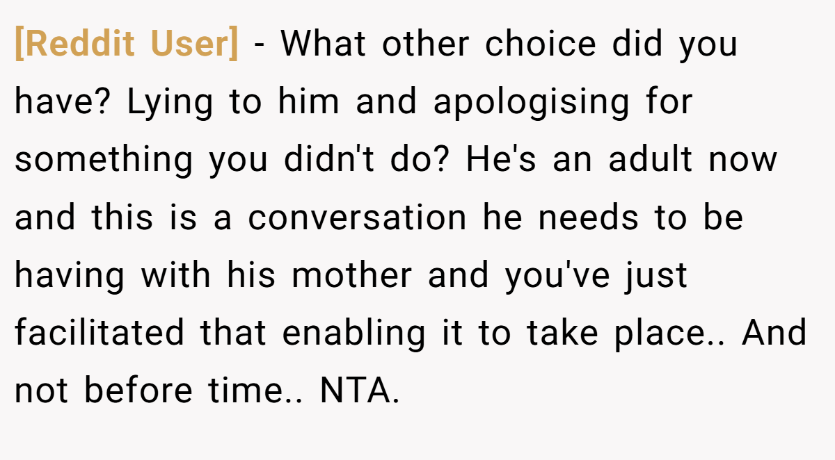 [Reddit User] - What other choice did you have? Lying to him and apologising for something you didn't do? He's an adult now and this is a conversation he needs to be having with his mother and you've just facilitated that enabling it to take place.. And not before time.. NTA.
