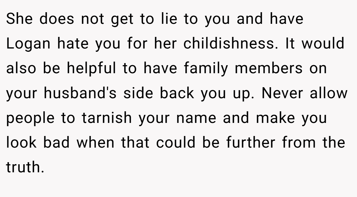 She does not get to lie to you and have Logan hate you for her childishness. It would also be helpful to have family members on your husband's side back you up. Never allow people to tarnish your name and make you look bad when that could be further from the truth.