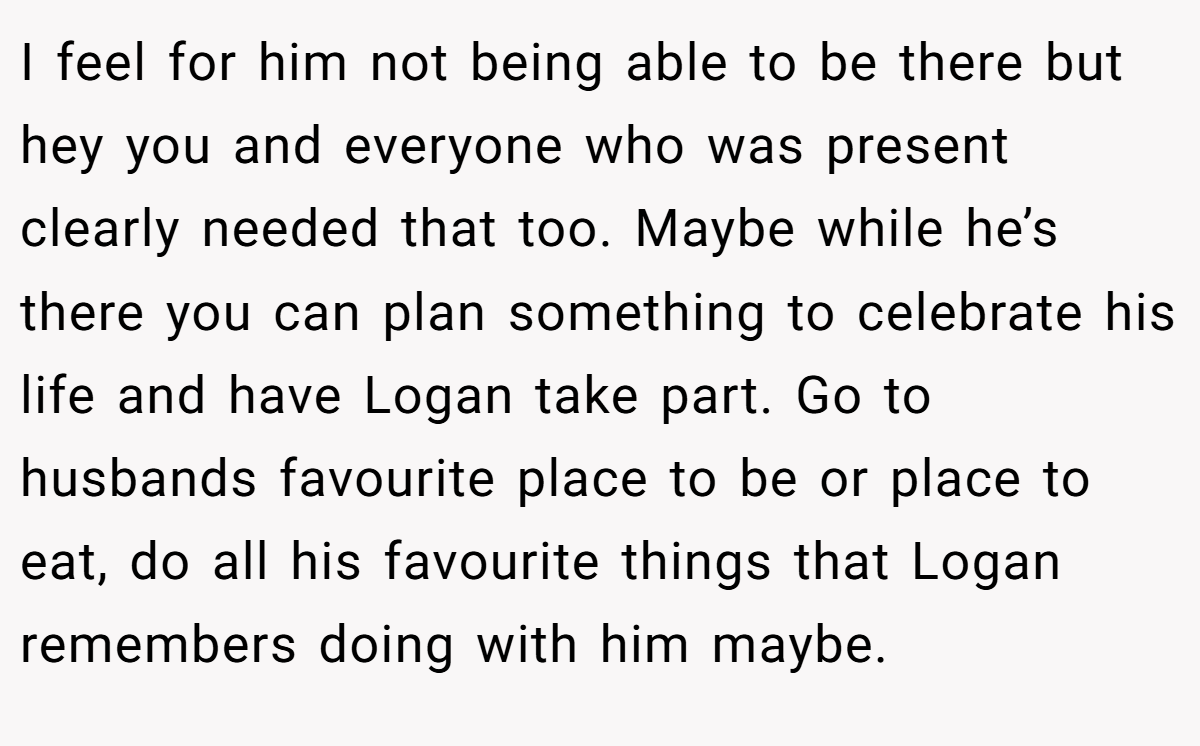 I feel for him not being able to be there but hey you and everyone who was present clearly needed that too. Maybe while he’s there you can plan something to celebrate his life and have Logan take part. Go to husbands favourite place to be or place to eat, do all his favourite things that Logan remembers doing with him maybe.